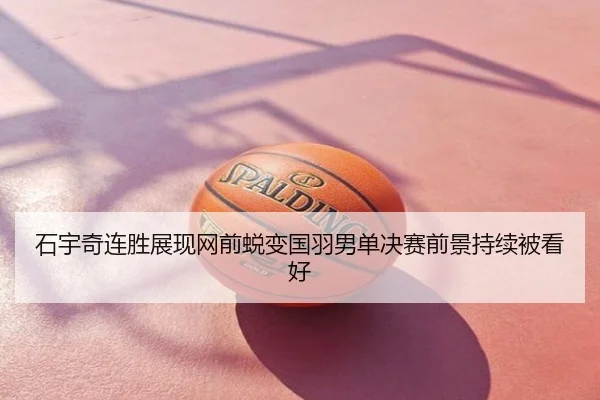 石宇奇连胜展现网前蜕变国羽男单决赛前景持续被看好