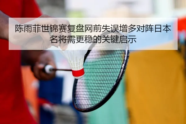 陈雨菲世锦赛复盘网前失误增多对阵日本名将需更稳的关键启示