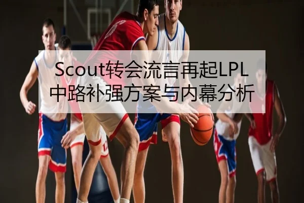 Scout转会流言再起LPL中路补强方案与内幕分析