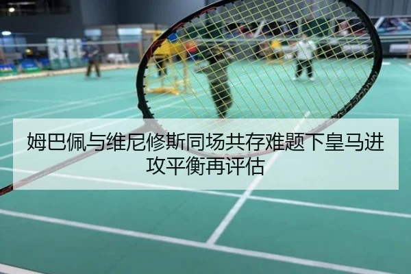 姆巴佩与维尼修斯同场共存难题下皇马进攻平衡再评估