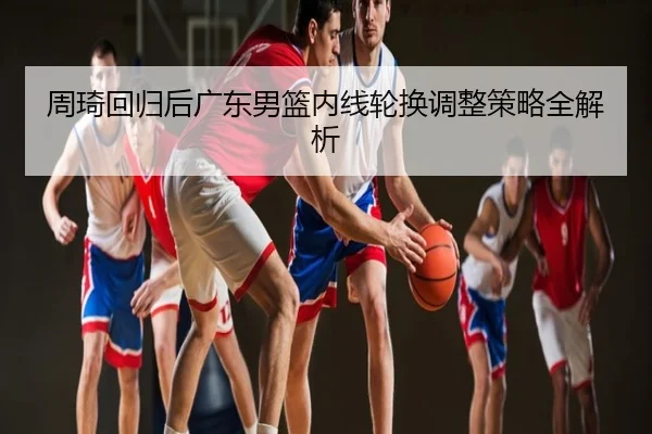 周琦回归后广东男篮内线轮换调整策略全解析