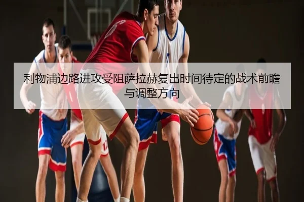 利物浦边路进攻受阻萨拉赫复出时间待定的战术前瞻与调整方向