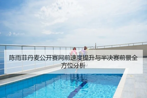 陈雨菲丹麦公开赛网前速度提升与半决赛前景全方位分析